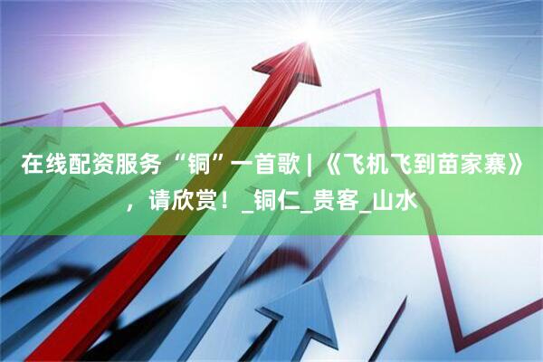 在线配资服务 “铜”一首歌 | 《飞机飞到苗家寨》，请欣赏！_铜仁_贵客_山水