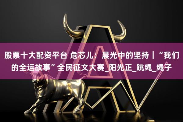 股票十大配资平台 危芯儿：晨光中的坚持｜“我们的全运故事”全民征文大赛_阳光正_跳绳_绳子