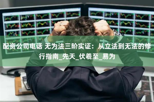 配资公司电话 无为法三阶实证：从立法到无法的修行指南_先天_伏羲至_易为