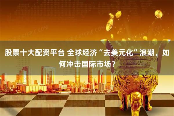 股票十大配资平台 全球经济“去美元化”浪潮，如何冲击国际市场？
