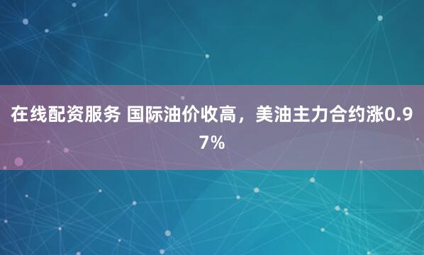 在线配资服务 国际油价收高，美油主力合约涨0.97%