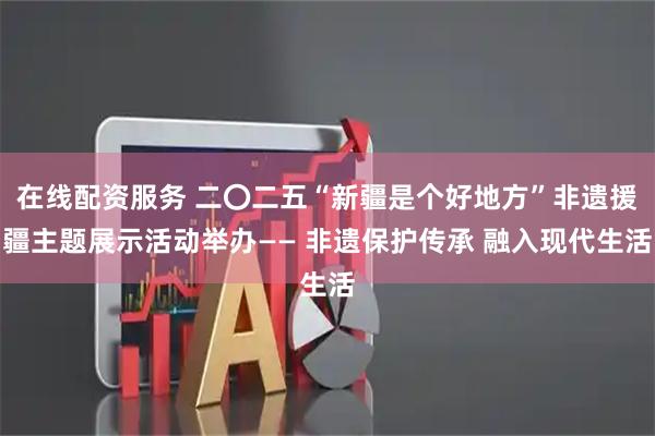 在线配资服务 二〇二五“新疆是个好地方”非遗援疆主题展示活动举办—— 非遗保护传承 融入现代生活