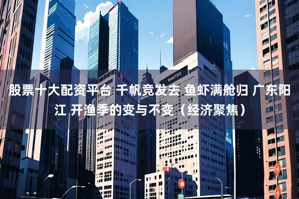 股票十大配资平台 千帆竞发去 鱼虾满舱归 广东阳江 开渔季的变与不变（经济聚焦）
