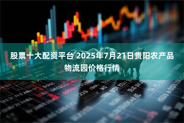 股票十大配资平台 2025年7月21日贵阳农产品物流园价格行情