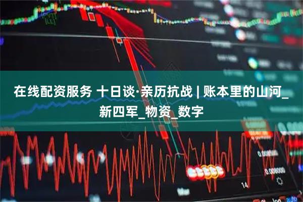 在线配资服务 十日谈·亲历抗战 | 账本里的山河_新四军_物资_数字