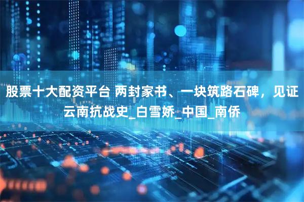 股票十大配资平台 两封家书、一块筑路石碑，见证云南抗战史_白雪娇_中国_南侨