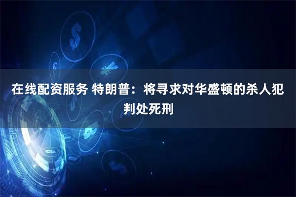 在线配资服务 特朗普：将寻求对华盛顿的杀人犯判处死刑