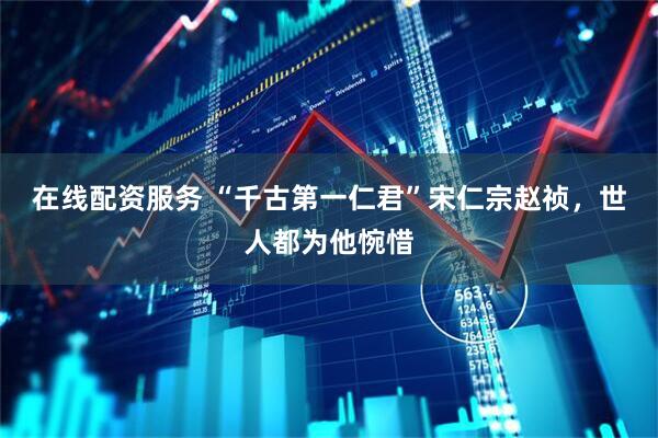 在线配资服务 “千古第一仁君”宋仁宗赵祯，世人都为他惋惜