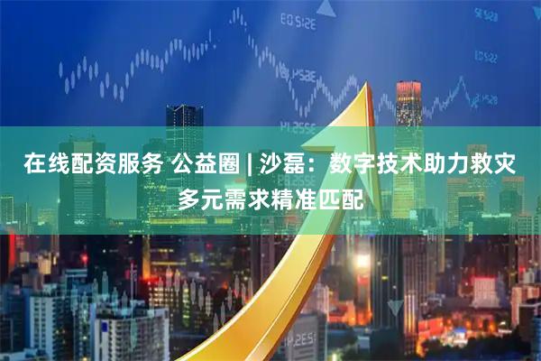 在线配资服务 公益圈 | 沙磊：数字技术助力救灾多元需求精准匹配