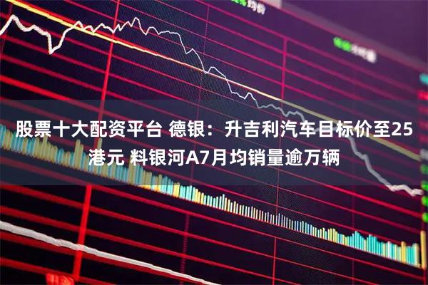 股票十大配资平台 德银：升吉利汽车目标价至25港元 料银河A7月均销量逾万辆