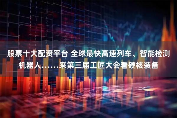 股票十大配资平台 全球最快高速列车、智能检测机器人……来第三届工匠大会看硬核装备