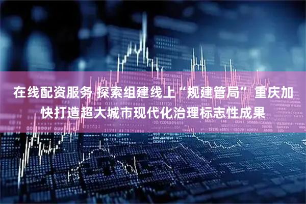 在线配资服务 探索组建线上“规建管局” 重庆加快打造超大城市现代化治理标志性成果