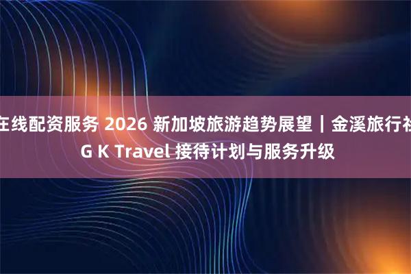 在线配资服务 2026 新加坡旅游趋势展望｜金溪旅行社 G K Travel 接待计划与服务升级