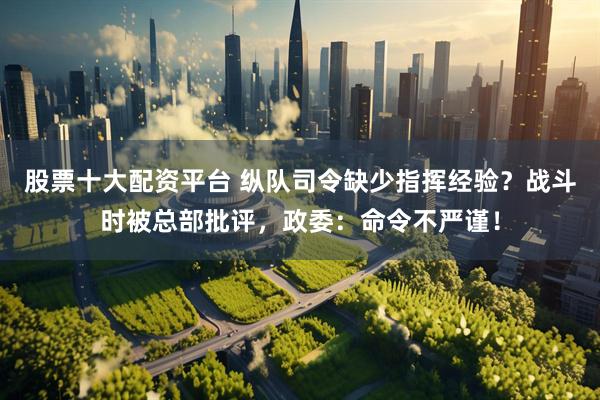 股票十大配资平台 纵队司令缺少指挥经验？战斗时被总部批评，政委：命令不严谨！