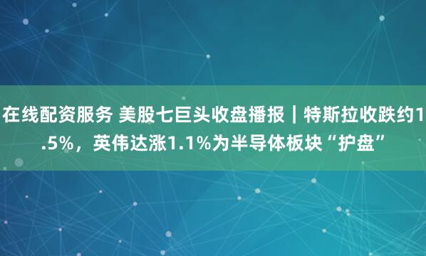 在线配资服务 美股七巨头收盘播报｜特斯拉收跌约1.5%，英伟达涨1.1%为半导体板块“护盘”