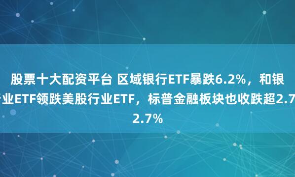 股票十大配资平台 区域银行ETF暴跌6.2%，和银行业ETF领跌美股行业ETF，标普金融板块也收跌超2.7%