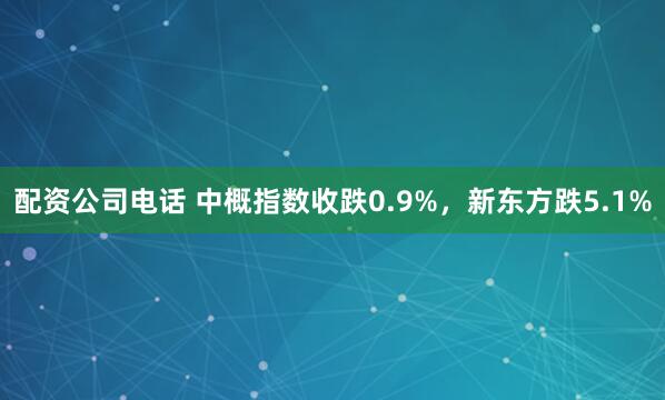 配资公司电话 中概指数收跌0.9%，新东方跌5.1%