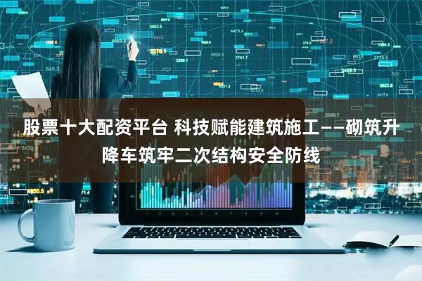 股票十大配资平台 科技赋能建筑施工——砌筑升降车筑牢二次结构安全防线