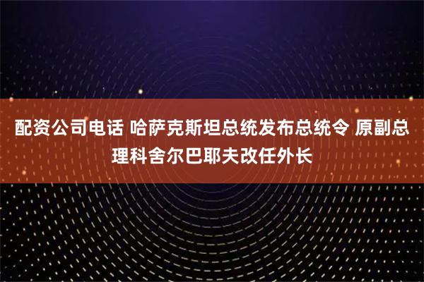 配资公司电话 哈萨克斯坦总统发布总统令 原副总理科舍尔巴耶夫改任外长