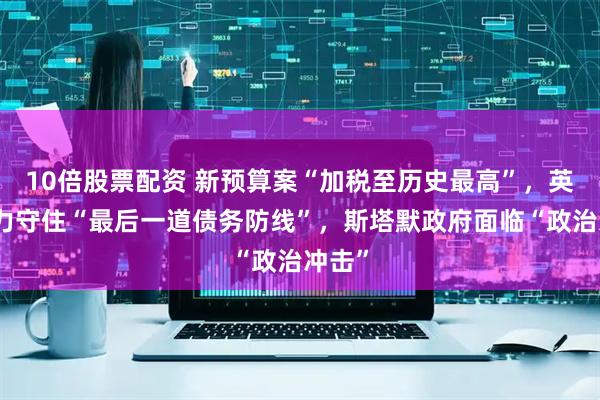 10倍股票配资 新预算案“加税至历史最高”，英国竭力守住“最后一道债务防线”，斯塔默政府面临“政治冲击”
