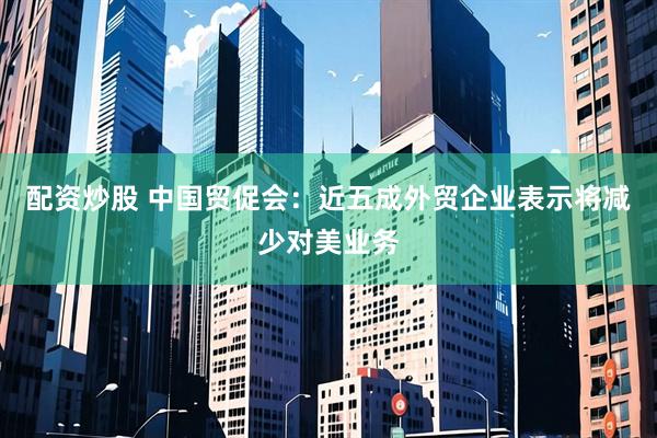 配资炒股 中国贸促会：近五成外贸企业表示将减少对美业务