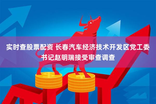 实时查股票配资 长春汽车经济技术开发区党工委书记赵明瑞接受审查调查