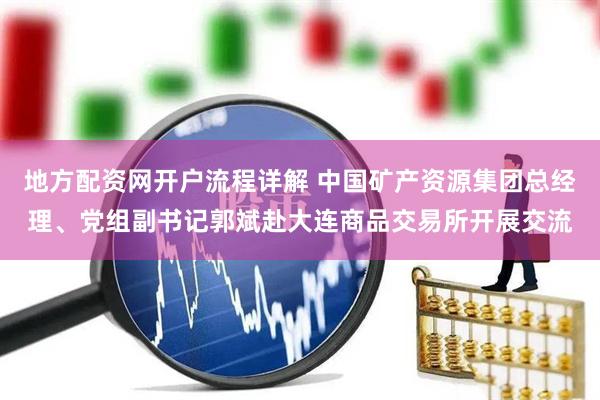 地方配资网开户流程详解 中国矿产资源集团总经理、党组副书记郭斌赴大连商品交易所开展交流