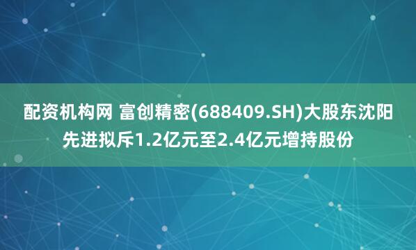 配资机构网 富创精密(688409.SH)大股东沈阳先进拟斥1.2亿元至2.4亿元增持股份