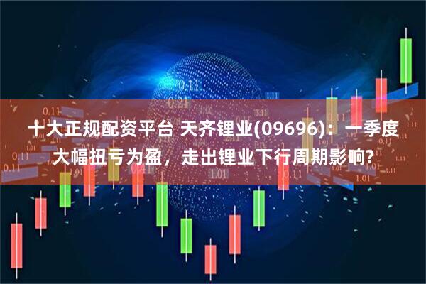 十大正规配资平台 天齐锂业(09696)：一季度大幅扭亏为盈，走出锂业下行周期影响?