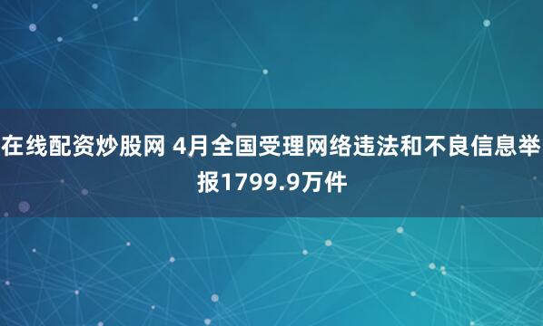 在线配资炒股网 4月全国受理网络违法和不良信息举报1799.9万件
