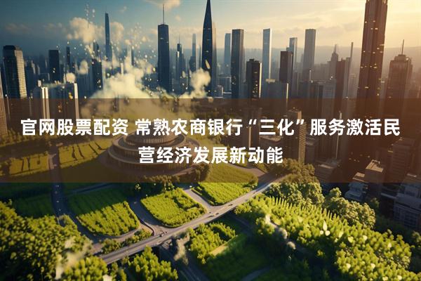 官网股票配资 常熟农商银行“三化”服务激活民营经济发展新动能