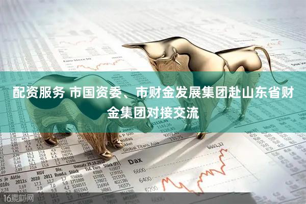 配资服务 市国资委、市财金发展集团赴山东省财金集团对接交流