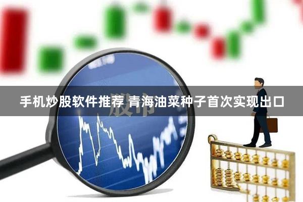 手机炒股软件推荐 青海油菜种子首次实现出口