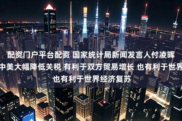 配资门户平台配资 国家统计局新闻发言人付凌晖：下阶段中美大幅降低关税 有利于双方贸易增长 也有利于世界经济复苏