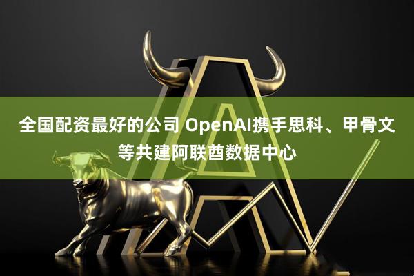 全国配资最好的公司 OpenAI携手思科、甲骨文等共建阿联酋数据中心