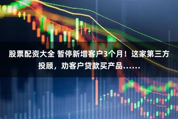 股票配资大全 暂停新增客户3个月！这家第三方投顾，劝客户贷款买产品……