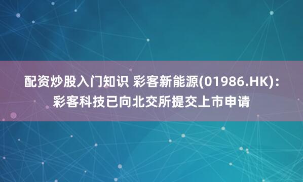 配资炒股入门知识 彩客新能源(01986.HK)：彩客科技已向北交所提交上市申请