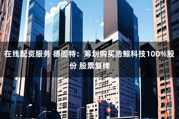 在线配资服务 德固特：筹划购买浩鲸科技100%股份 股票复牌