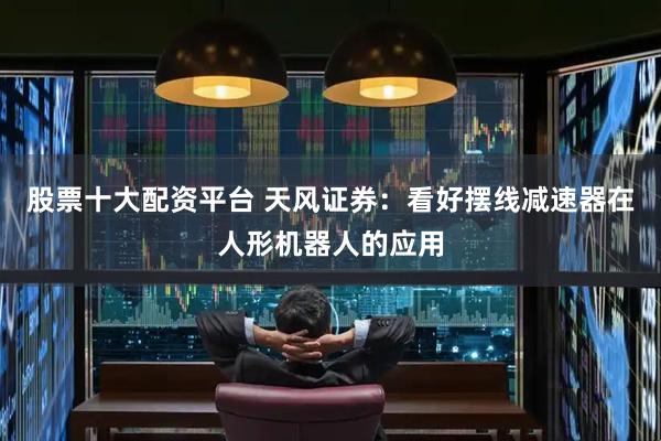股票十大配资平台 天风证券：看好摆线减速器在人形机器人的应用