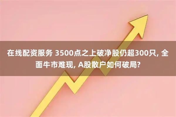 在线配资服务 3500点之上破净股仍超300只, 全面牛市难现, A股散户如何破局?