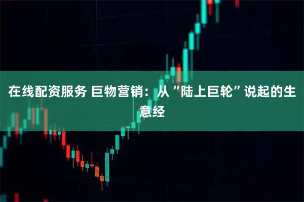 在线配资服务 巨物营销：从“陆上巨轮”说起的生意经