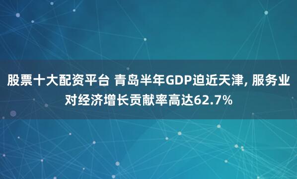 股票十大配资平台 青岛半年GDP迫近天津, 服务业对经济增长贡献率高达62.7%