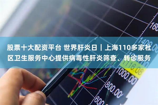 股票十大配资平台 世界肝炎日｜上海110多家社区卫生服务中心提供病毒性肝炎筛查、转诊服务