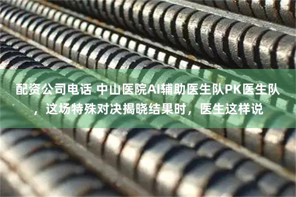 配资公司电话 中山医院AI辅助医生队PK医生队，这场特殊对决揭晓结果时，医生这样说