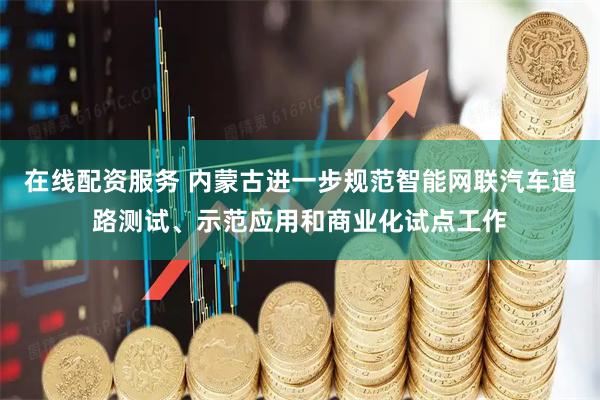 在线配资服务 内蒙古进一步规范智能网联汽车道路测试、示范应用和商业化试点工作