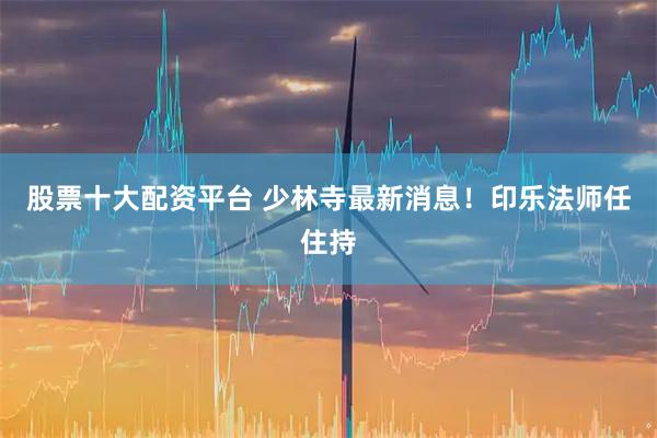 股票十大配资平台 少林寺最新消息！印乐法师任住持