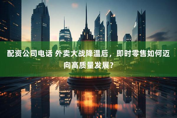 配资公司电话 外卖大战降温后，即时零售如何迈向高质量发展？