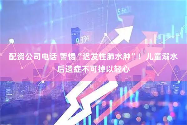 配资公司电话 警惕“迟发性肺水肿”！儿童溺水后遗症不可掉以轻心
