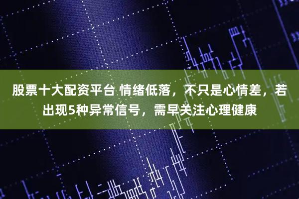 股票十大配资平台 情绪低落，不只是心情差，若出现5种异常信号，需早关注心理健康