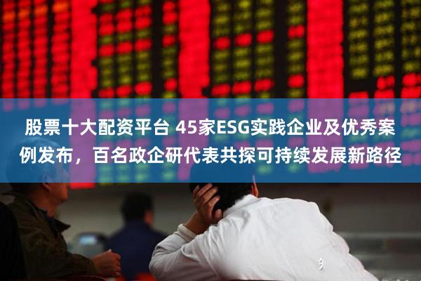 股票十大配资平台 45家ESG实践企业及优秀案例发布，百名政企研代表共探可持续发展新路径